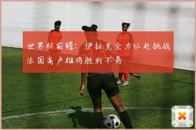 世界杯前瞻：伊拉克全力以赴挑战法国高卢雄鸡胜利不易