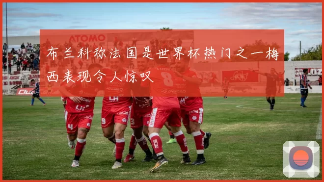 布兰科称法国是世界杯热门之一梅西表现令人惊叹