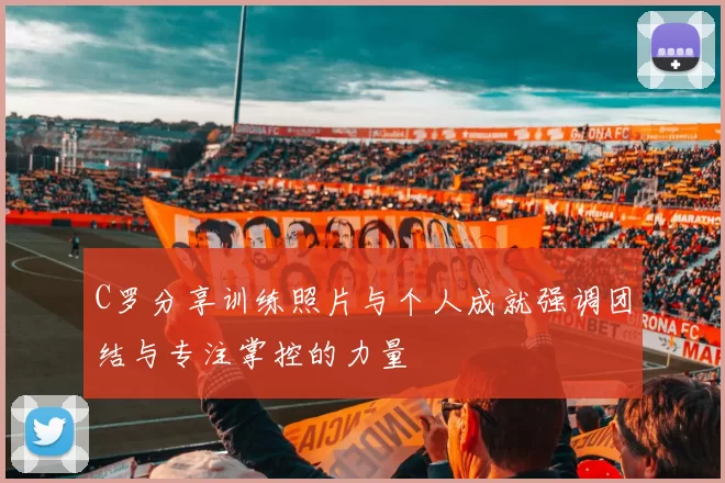 C罗分享训练照片与个人成就强调团结与专注掌控的力量