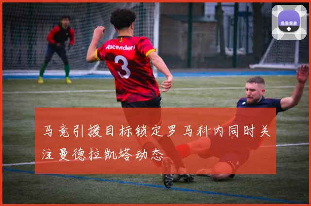 马竞引援目标锁定罗马科内同时关注曼德拉凯塔动态