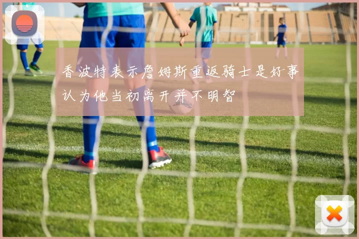 香波特表示詹姆斯重返骑士是好事认为他当初离开并不明智