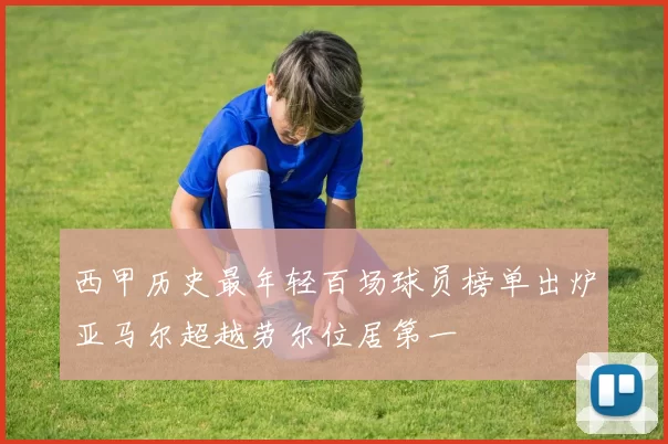 西甲历史最年轻百场球员榜单出炉亚马尔超越劳尔位居第一