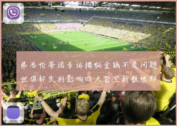 弗洛伦蒂诺专访揭秘金钱不是问题世俱杯失利影响四大皆空新教练即将到来