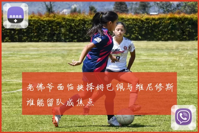 老佛爷面临抉择姆巴佩与维尼修斯谁能留队成焦点