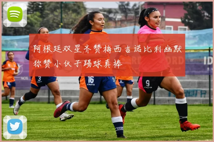 阿根廷双星齐赞梅西吉诺比利幽默称赞小伙子踢球真棒