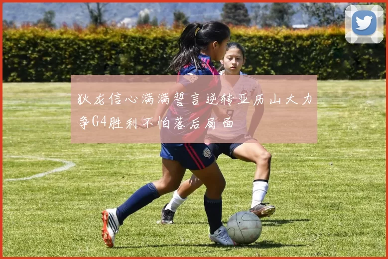 狄龙信心满满誓言逆转亚历山大力争G4胜利不怕落后局面