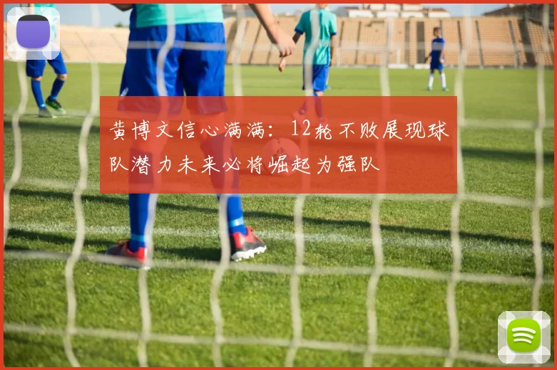黄博文信心满满：12轮不败展现球队潜力未来必将崛起为强队