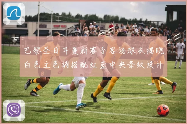 巴黎圣日耳曼新赛季客场球衣揭晓白色主色调搭配红蓝中央条纹设计