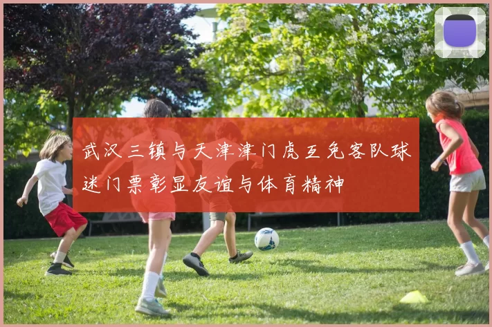 武汉三镇与天津津门虎互免客队球迷门票彰显友谊与体育精神
