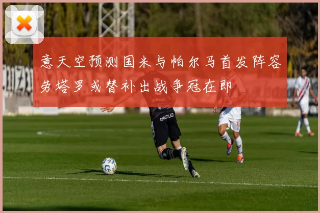 意天空预测国米与帕尔马首发阵容劳塔罗或替补出战争冠在即