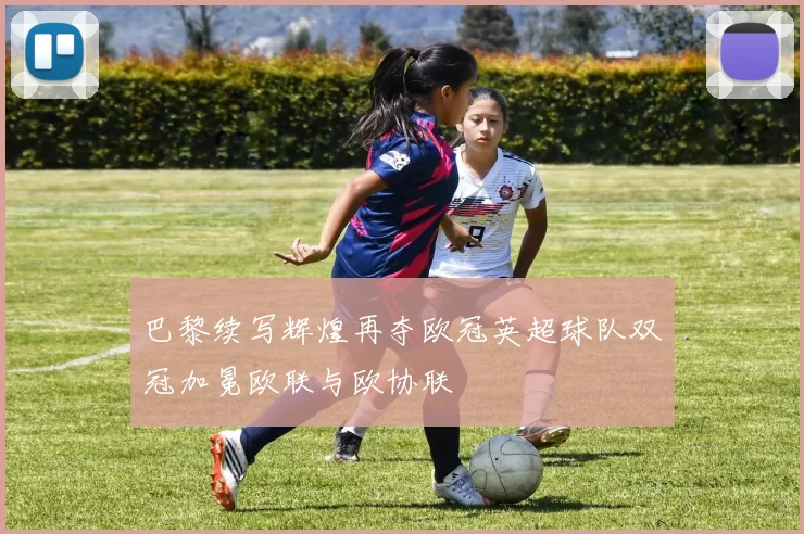 巴黎续写辉煌再夺欧冠英超球队双冠加冕欧联与欧协联