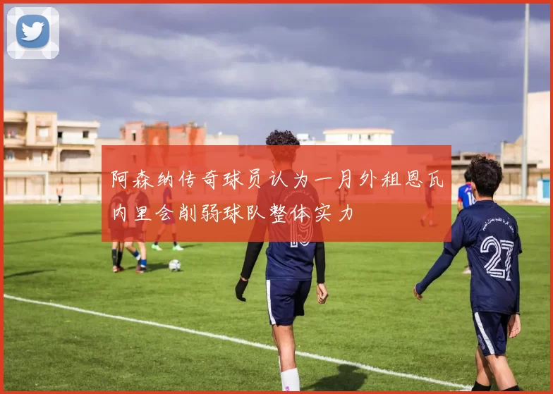 阿森纳传奇球员认为一月外租恩瓦内里会削弱球队整体实力