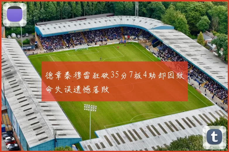 德章泰穆雷狂砍35分7板4助却因致命失误遗憾落败