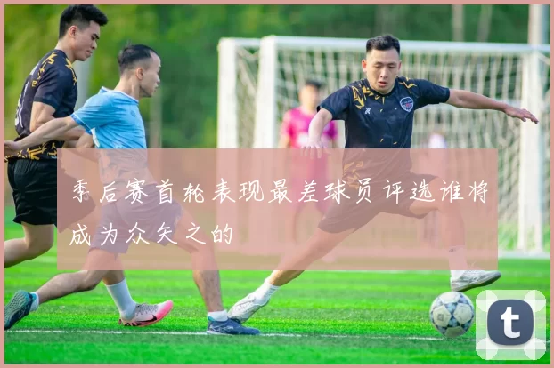 季后赛首轮表现最差球员评选谁将成为众矢之的