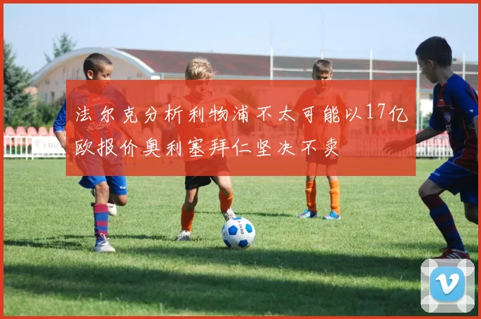 法尔克分析利物浦不太可能以17亿欧报价奥利塞拜仁坚决不卖