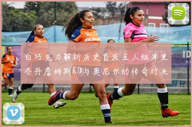 白巧克力解析历史首发五人组库里乔丹詹姆斯KD与奥尼尔的传奇对决与影响
