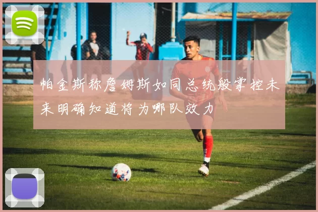 帕金斯称詹姆斯如同总统般掌控未来明确知道将为哪队效力