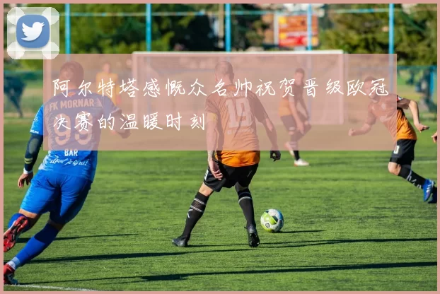 阿尔特塔感慨众名帅祝贺晋级欧冠决赛的温暖时刻