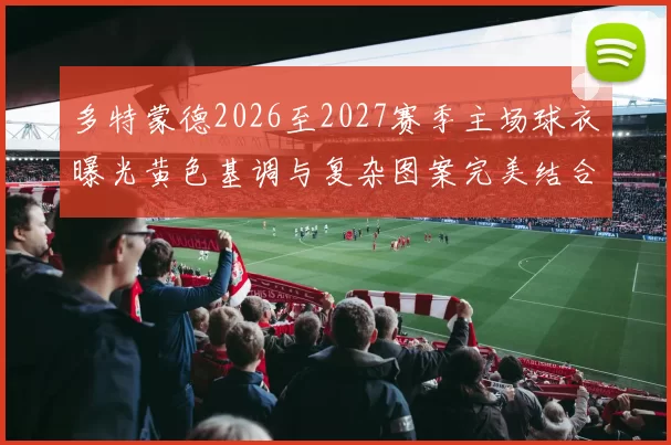 多特蒙德2026至2027赛季主场球衣曝光黄色基调与复杂图案完美结合