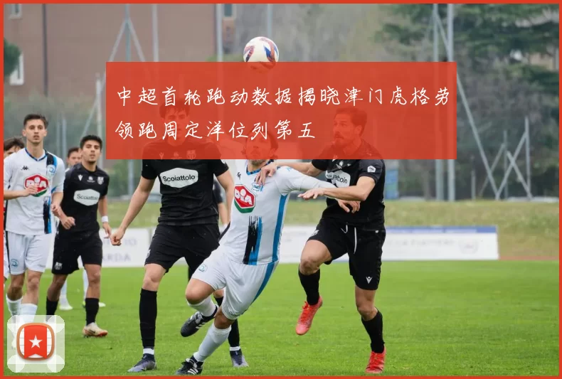 中超首轮跑动数据揭晓津门虎格劳领跑周定洋位列第五